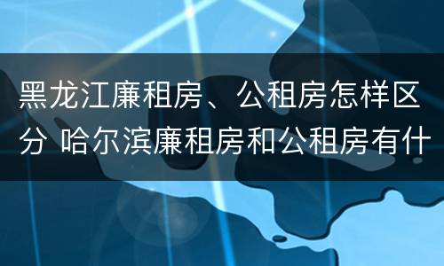 黑龙江廉租房、公租房怎样区分 哈尔滨廉租房和公租房有什么区别