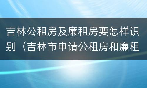 吉林公租房及廉租房要怎样识别（吉林市申请公租房和廉租房的条件）
