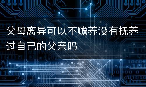父母离异可以不赡养没有抚养过自己的父亲吗