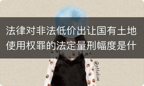 法律对非法低价出让国有土地使用权罪的法定量刑幅度是什么