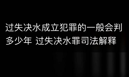 过失决水成立犯罪的一般会判多少年 过失决水罪司法解释