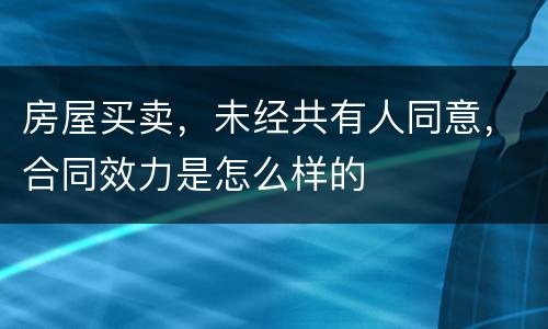 房屋买卖，未经共有人同意，合同效力是怎么样的