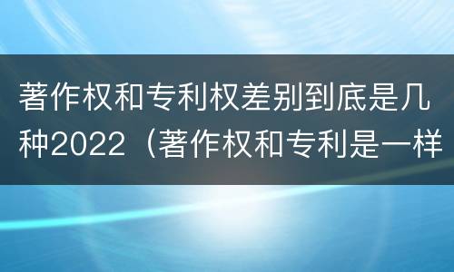 著作权和专利权差别到底是几种2022（著作权和专利是一样的吗）