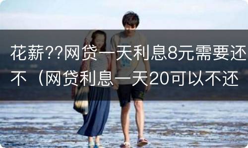 花薪??网贷一天利息8元需要还不（网贷利息一天20可以不还吗）