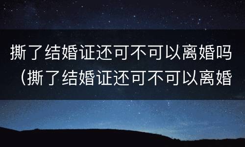 撕了结婚证还可不可以离婚吗（撕了结婚证还可不可以离婚吗女方）