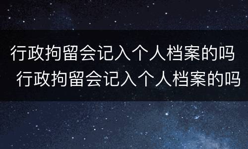 行政拘留会记入个人档案的吗 行政拘留会记入个人档案的吗