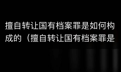 擅自转让国有档案罪是如何构成的（擅自转让国有档案罪是如何构成的案例）