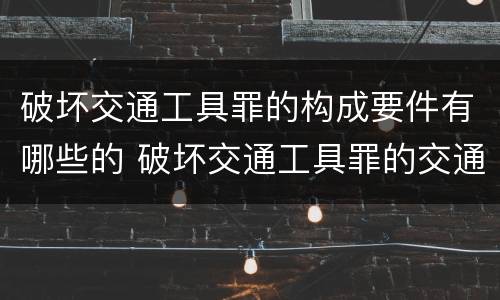 破坏交通工具罪的构成要件有哪些的 破坏交通工具罪的交通工具包括