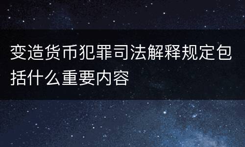 变造货币犯罪司法解释规定包括什么重要内容