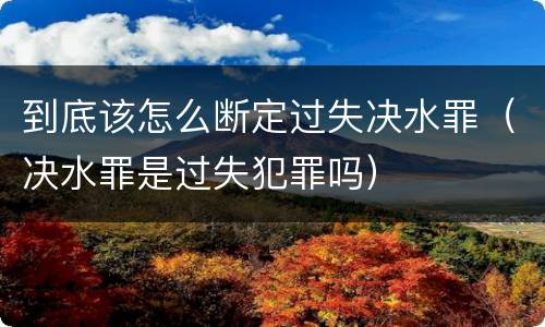 到底该怎么断定过失决水罪（决水罪是过失犯罪吗）