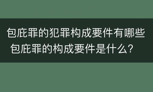 包庇罪的犯罪构成要件有哪些 包庇罪的构成要件是什么?