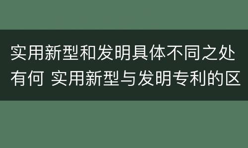 实用新型和发明具体不同之处有何 实用新型与发明专利的区别有哪些