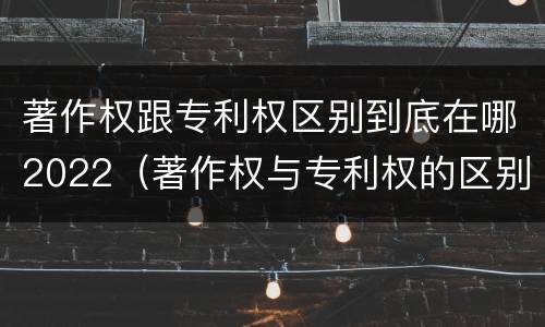 著作权跟专利权区别到底在哪2022（著作权与专利权的区别有哪些）