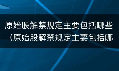 原始股解禁规定主要包括哪些（原始股解禁规定主要包括哪些内容）