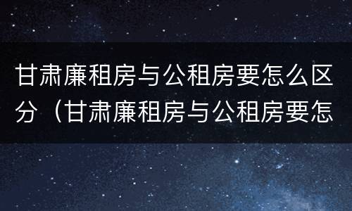 甘肃廉租房与公租房要怎么区分（甘肃廉租房与公租房要怎么区分出来）