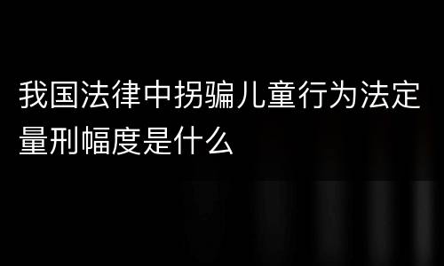 我国法律中拐骗儿童行为法定量刑幅度是什么