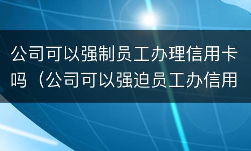 公司可以强制员工办理信用卡吗（公司可以强迫员工办信用卡吗）