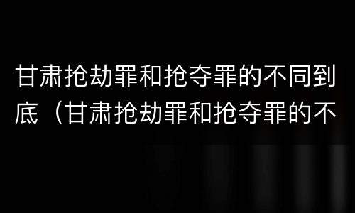 甘肃抢劫罪和抢夺罪的不同到底（甘肃抢劫罪和抢夺罪的不同到底在哪里）