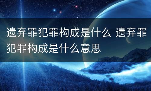 遗弃罪犯罪构成是什么 遗弃罪犯罪构成是什么意思