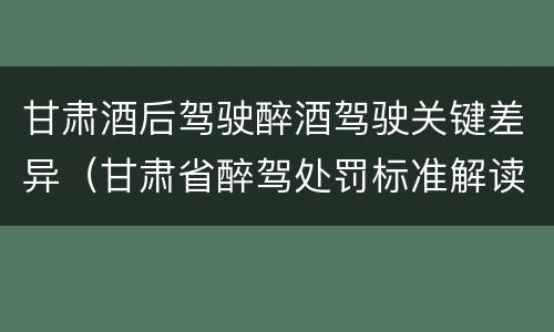 甘肃酒后驾驶醉酒驾驶关键差异（甘肃省醉驾处罚标准解读意见）