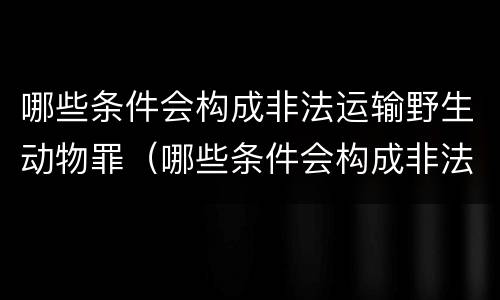 哪些条件会构成非法运输野生动物罪（哪些条件会构成非法运输野生动物罪呢）