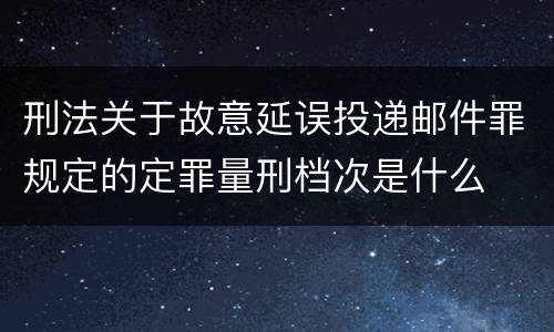 刑法关于故意延误投递邮件罪规定的定罪量刑档次是什么