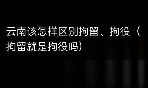 云南该怎样区别拘留、拘役（拘留就是拘役吗）