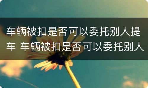 车辆被扣是否可以委托别人提车 车辆被扣是否可以委托别人提车过户