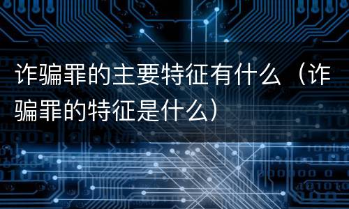 诈骗罪的主要特征有什么（诈骗罪的特征是什么）