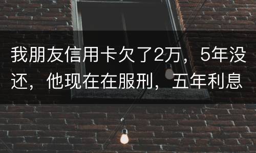 我朋友信用卡欠了2万，5年没还，他现在在服刑，五年利息是多少只还本金可以吗