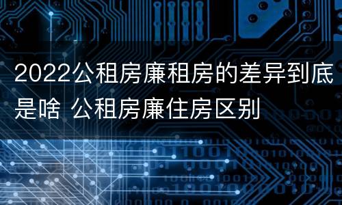 2022公租房廉租房的差异到底是啥 公租房廉住房区别