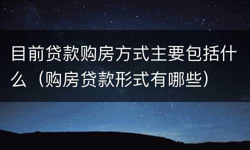 目前贷款购房方式主要包括什么（购房贷款形式有哪些）