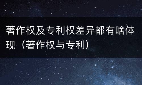 著作权及专利权差异都有啥体现（著作权与专利）