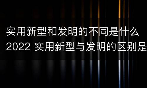 实用新型和发明的不同是什么2022 实用新型与发明的区别是什么