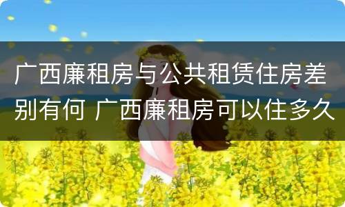 广西廉租房与公共租赁住房差别有何 广西廉租房可以住多久