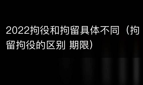 2022拘役和拘留具体不同（拘留拘役的区别 期限）