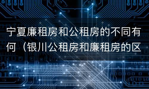 宁夏廉租房和公租房的不同有何（银川公租房和廉租房的区别）