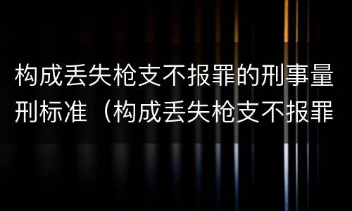 构成丢失枪支不报罪的刑事量刑标准（构成丢失枪支不报罪的刑事量刑标准是）