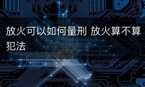 放火可以如何量刑 放火算不算犯法
