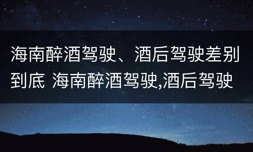 海南醉酒驾驶、酒后驾驶差别到底 海南醉酒驾驶,酒后驾驶差别到底多大