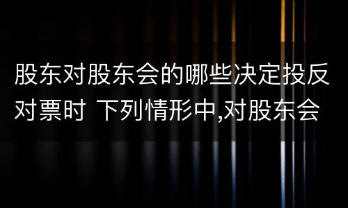 股东对股东会的哪些决定投反对票时 下列情形中,对股东会该项决议持反对票