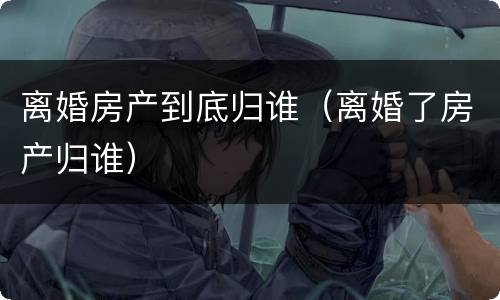 离婚房产到底归谁（离婚了房产归谁）