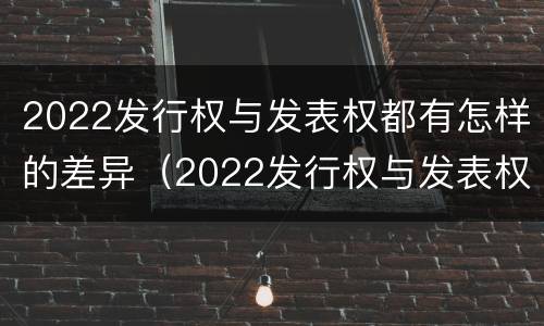 2022发行权与发表权都有怎样的差异（2022发行权与发表权都有怎样的差异呢）