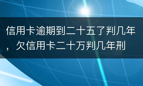 信用卡逾期到二十五了判几年，欠信用卡二十万判几年刑