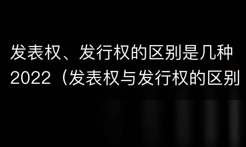 发表权、发行权的区别是几种2022（发表权与发行权的区别）