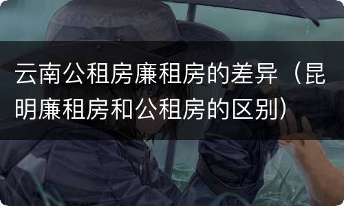 云南公租房廉租房的差异（昆明廉租房和公租房的区别）