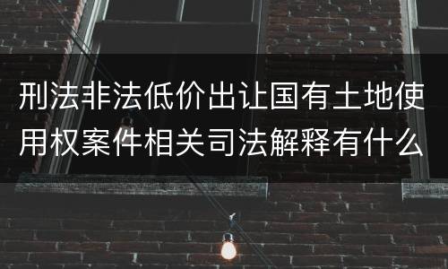 刑法非法低价出让国有土地使用权案件相关司法解释有什么重要规定