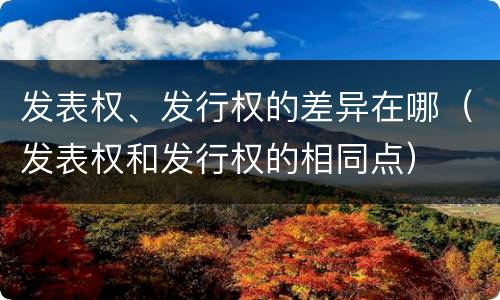 发表权、发行权的差异在哪（发表权和发行权的相同点）