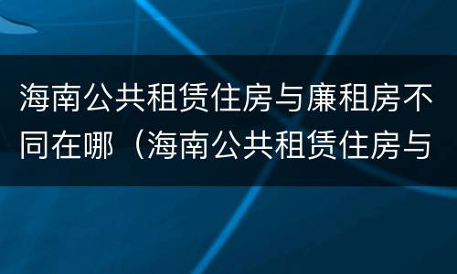 海南公共租赁住房与廉租房不同在哪（海南公共租赁住房与廉租房不同在哪里）