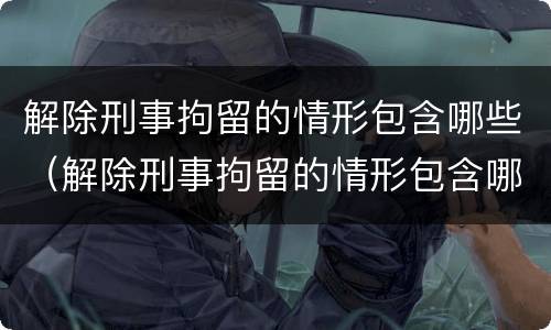 解除刑事拘留的情形包含哪些（解除刑事拘留的情形包含哪些方面）